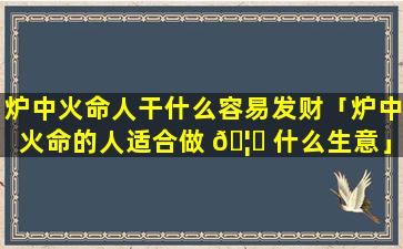 炉中火命人干什么容易发财「炉中火命的人适合做 🦋 什么生意」